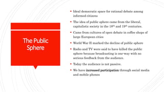 ThePublic
Sphere
 Ideal democratic space for rational debate among
informed citizens
 The idea of public sphere came from the liberal,
capitalistic society in the 18th and 19th centuries.
 Came from cultures of open debate in coffee shops of
large European cities
 World War II marked the decline of public sphere
 Radio and TV were said to have killed the public
sphere because broadcasting is one-way with no
serious feedback from the audience.
 Today the audience is not passive.
 We have increased participation through social media
and mobile phones
 