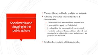 Socialmediaand
blogginginthe
publicsphere
 When we blog we publically proclaim our network.
 Publically articulated relationships have 4
characteristics.
 1-persistence: info is recorded and accessed later
 2-searchability: people can find the info
 3-replicability: the photos and info can be copied
 4-invisible audiences: You do not know who will read
your profile or information. A later audience may see
your info out of context.
 Social media results in colliding networks.
 