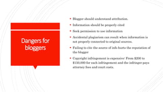 Dangersfor
bloggers
 Blogger should understand attribution.
 Information should be properly cited
 Seek permission to use information
 Accidental plagiarism can result when information is
not properly connected to original sources.
 Failing to cite the source of info hurts the reputation of
the blogger
 Copyright infringement is expensive: From $200 to
$150,000 for each infringement and the infringer pays
attorney fees and court costs.
 