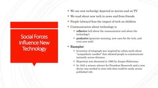 SocialForces
InfluenceNew
Technology
 We see new technolgy depicted in movies and on TV
 We read about new tech in news and from friends
 People (always) fear the impact of tech on children
 Communication about technology is
 reflective (tell about the communicator and about the
technology)
 productive (generate meaning, new uses for the tech, and
even new tech)
 Examples:
 Invention of telegraph was inspired by urban myth about
“sympathetic needles” that allowed people to communicate
instantly across distance.
 Hypertext was theorized in 1965 by Jurgen Habermas.
 In 1945 a science advisor for President Roosevelt said a new
device was needed to store info that could be easily access
published info
 