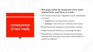 consequences
ofnewmedia
 How people explain the consequences of new media:
technical forces, social forces, or a combo.
 19th Century Americans responded to new technologies
in 2 ways:
 utopian: Tech will bring families together
 dystopian: media will create substitute relationships.
 People feared the telephone would replace visiting.
 People feared the Internet is a marriage wrecker.
 The Internet is depicted as causing social isolation.
Internet and video game users were called junkies or
said to be addicted.
 