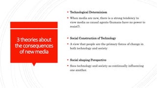 3theoriesabout
theconsequences
ofnewmedia
 Technological Determinism
 When media are new, there is a strong tendency to
view media as causal agents (humans have no power to
resist!).
 Social Construction of Technology
 A view that people are the primary forces of change in
both technology and society
 Social shaping Perspective
 Sees technology and society as continually influencing
one another.
 