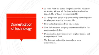 Domestication
oftechnology
 At some point the public accepts and works with new
technology without all the hand wringing about its
impact. The ordinary becomes invisible.
 As time passes, people stop questioning technology and
tech becomes a part of everyday life.
 New technology moves from wild to tame
 New Tech becomes everyday objects embedded in the
practices of daily life.
 Domestication determines where to place devices and
who gets to use them.
 The Internet and mobile phones have been
domesticated.
 