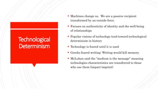 Technological
Determinism
 Machines change us. We are a passive recipient
transformed by an outside force.
 Focuses on authenticity of identity and the well-being
of relationships
 Popular visions of technology tend toward technological
determinism in history
 Technology is feared until it is used
 Greeks feared writing: Writing would kill memory.
 McLuhan said the “medium is the message” meaning
technologies characteristics are transferred to those
who use them (impact-imprint)
 