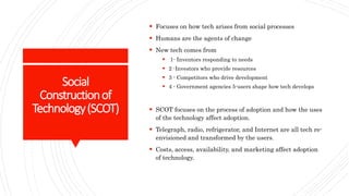 Social
Constructionof
Technology(SCOT)
 Focuses on how tech arises from social processes
 Humans are the agents of change
 New tech comes from
 1- Inventors responding to needs
 2 -Investors who provide resources
 3 - Competitors who drive development
 4 - Government agencies 5-users shape how tech develops
 SCOT focuses on the process of adoption and how the uses
of the technology affect adoption.
 Telegraph, radio, refrigerator, and Internet are all tech re-
envisioned and transformed by the users.
 Costs, access, availability, and marketing affect adoption
of technology.
 