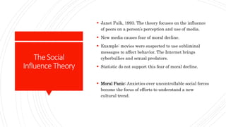 TheSocial
Influence Theory
 Janet Fulk, 1993. The theory focuses on the influence
of peers on a person’s perception and use of media.
 New media causes fear of moral decline.
 Example: movies were suspected to use subliminal
messages to affect behavior. The Internet brings
cyberbullies and sexual predators.
 Statistic do not support this fear of moral decline.
 Moral Panic: Anxieties over uncontrollable social forces
become the focus of efforts to understand a new
cultural trend.
 