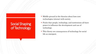 SocialShaping
ofTechnology
 Middle ground in the theories about how new
technologies interact with society
 Posits that people, technology, and institutions all have
power to influence the development and use of
technology.
 This theory see consequences of technology for social
life as emergent.
 