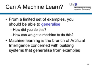 Can A Machine Learn? From a limited set of examples, you should be able to  generalise How did you do this? How can we get a machine to do this? Machine learning is the branch of Artificial Intelligence concerned with building systems that generalise from examples 