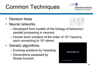 Common Techniques Decision trees Neural networks Developed from models of the biology of behaviour: parallel processing in neurons Human brain contains of the order of 10 10  neurons, each connecting to 10 4  others Genetic algorithms Evolving solutions by ‘breeding’ Generations assessed by fitness function 