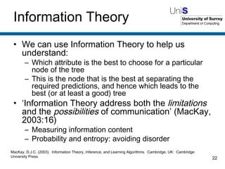 Information Theory We can use Information Theory to help us understand: Which attribute is the best to choose for a particular node of the tree This is the node that is the best at separating the required predictions, and hence which leads to the best (or at least a good) tree ‘ Information Theory address both the  limitations  and the  possibilities  of communication’ (MacKay, 2003:16) Measuring information content Probability and entropy: avoiding disorder MacKay, D.J.C. (2003).  Information Theory, Inference, and Learning Algorithms.  Cambridge, UK:  Cambridge University Press. 