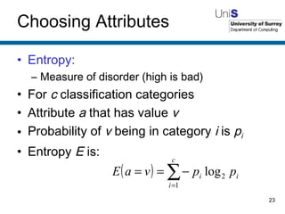Choosing Attributes Entropy: Measure of disorder (high is bad) For  c  classification categories Attribute  a  that has value  v Probability of  v  being in category  i  is  p i Entropy  E  is: 