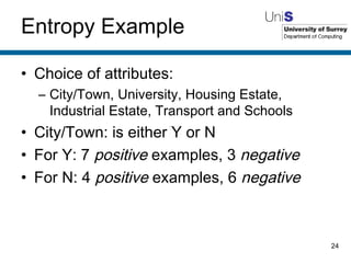 Entropy Example Choice of attributes: City/Town, University, Housing Estate, Industrial Estate, Transport and Schools City/Town: is either Y or N For Y: 7  positive  examples, 3  negative For N: 4  positive  examples, 6  negative 