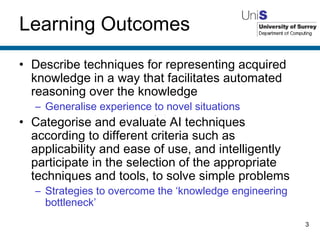 Learning Outcomes Describe techniques for representing acquired knowledge in a way that facilitates automated reasoning over the knowledge Generalise experience to novel situations Categorise and evaluate AI techniques according to different criteria such as applicability and ease of use, and intelligently participate in the selection of the appropriate techniques and tools, to solve simple problems Strategies to overcome the ‘knowledge engineering bottleneck’ 
