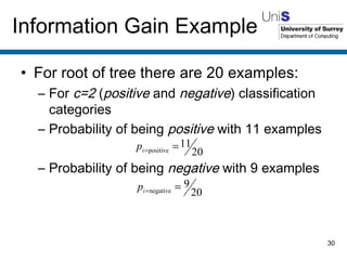 For root of tree there are 20 examples: For  c=2  ( positive  and  negative ) classification categories Probability of being  positive  with 11 examples Probability of being  negative  with 9 examples Information Gain Example 