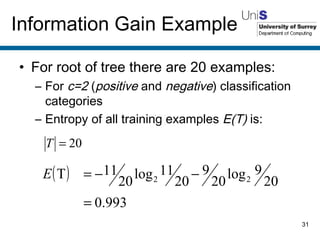 For root of tree there are 20 examples: For  c=2  ( positive  and  negative ) classification categories Entropy of all training examples  E(T)  is: Information Gain Example 