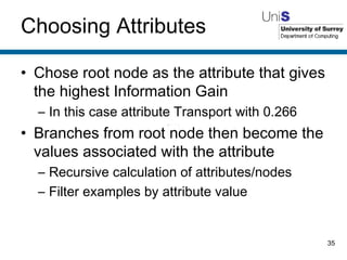 Choosing Attributes Chose root node as the attribute that gives the highest Information Gain In this case attribute Transport with 0.266 Branches from root node then become the values associated with the attribute Recursive calculation of attributes/nodes Filter examples by attribute value 
