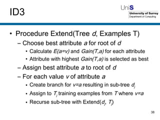 ID3 Procedure Extend(Tree  d , Examples T) Choose best attribute  a  for root of  d Calculate  E(a=v)  and  Gain(T,a)  for each attribute Attribute with highest  Gain(T,a)  is selected as best Assign best attribute  a  to root of  d For each value  v  of attribute  a Create branch for  v=a  resulting in sub-tree  d j Assign to  T j  training examples from  T  where  v=a Recurse sub-tree with Extend( d j ,  T j ) 
