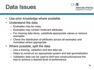 Data Issues Use prior knowledge where available Understand the data Examples may be noisy Examples may contain irrelevant attributes For missing data items, substitute appropriate values or remove examples Check the distribution of attributes across all examples and normalise where appropriate Where possible, split the data Use a training, validation and test data set Helps to construct an appropriate system and test generalisation Validation data can be used to limit tree construction/prune the tree to achieve a desired level of performance 