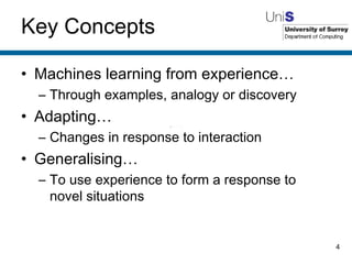 Key Concepts Machines learning from experience… Through examples, analogy or discovery Adapting… Changes in response to interaction Generalising… To use experience to form a response to novel situations 