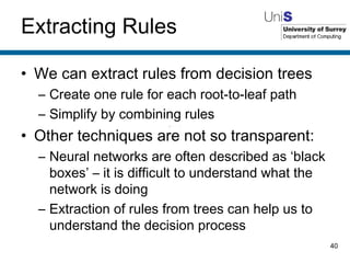 Extracting Rules We can extract rules from decision trees Create one rule for each root-to-leaf path Simplify by combining rules Other techniques are not so transparent: Neural networks are often described as ‘black boxes’ – it is difficult to understand what the network is doing Extraction of rules from trees can help us to understand the decision process 