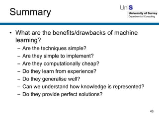 Summary What are the benefits/drawbacks of machine learning? Are the techniques simple? Are they simple to implement? Are they computationally cheap? Do they learn from experience? Do they generalise well? Can we understand how knowledge is represented? Do they provide perfect solutions? 