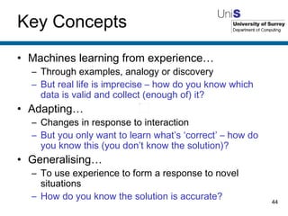 Key Concepts Machines learning from experience… Through examples, analogy or discovery But real life is imprecise – how do you know which data is valid and collect (enough of) it? Adapting… Changes in response to interaction But you only want to learn what’s ‘correct’ – how do you know this (you don’t know the solution)? Generalising… To use experience to form a response to novel situations How do you know the solution is accurate? 