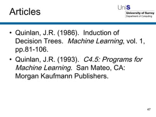 Articles Quinlan, J.R. (1986).  Induction of Decision Trees.  Machine Learning , vol. 1, pp.81-106. Quinlan, J.R. (1993).  C4.5: Programs for Machine Learning .  San Mateo, CA: Morgan Kaufmann Publishers. 