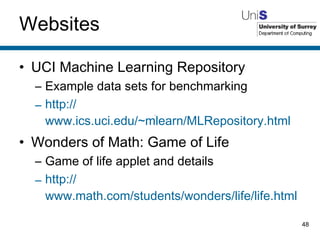Websites UCI Machine Learning Repository Example data sets for benchmarking http:// www.ics.uci.edu/~mlearn/MLRepository.html Wonders of Math: Game of Life Game of life applet and details http:// www.math.com/students/wonders/life/life.html 
