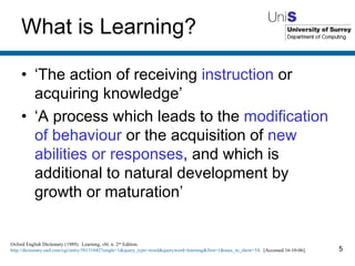 What is Learning? ‘ The action of receiving  instruction  or acquiring knowledge’ ‘ A process which leads to the  modification of behaviour  or the acquisition of  new abilities or responses , and which is additional to natural development by growth or maturation’ Oxford English Dictionary (1989).  Learning, vbl. n. 2 nd  Edition.  http://dictionary.oed.com/cgi/entry/50131042?single=1&query_type=word&queryword=learning&first=1&max_to_show=10 .  [Accessed 16-10-06]. 