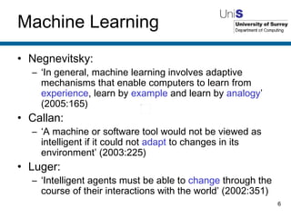Machine Learning Negnevitsky: ‘ In general, machine learning involves adaptive mechanisms that enable computers to learn from  experience , learn by  example  and learn by  analogy ’ (2005:165) Callan: ‘ A machine or software tool would not be viewed as intelligent if it could not  adapt  to changes in its environment’ (2003:225) Luger: ‘ Intelligent agents must be able to  change  through the course of their interactions with the world’ (2002:351) 