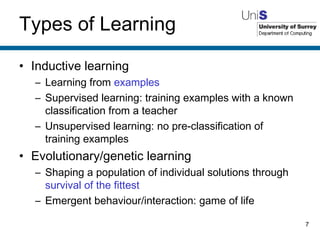 Types of Learning Inductive learning Learning from  examples Supervised learning: training examples with a known classification from a teacher Unsupervised learning: no pre-classification of training examples Evolutionary/genetic learning Shaping a population of individual solutions through  survival of the fittest Emergent behaviour/interaction: game of life 