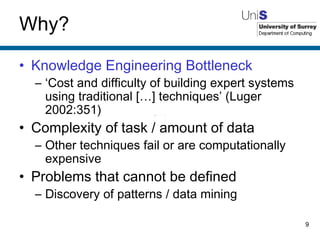 Why? Knowledge Engineering Bottleneck ‘ Cost and difficulty of building expert systems using traditional […] techniques’ (Luger 2002:351) Complexity of task / amount of data Other techniques fail or are computationally expensive Problems that cannot be defined Discovery of patterns / data mining 