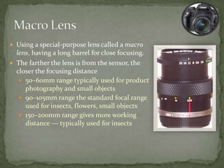 Using a special-purpose lens called a macro lens, having a long barrel for close focusing.The farther the lens is from the sensor, the closer the focusing distance50–60mm range typically used for product photography and small objects90–105mm range the standard focal range used for insects, flowers, small objects150–200mm range gives more working distance — typically used for insectsMacro Lens
