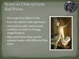 While a purpose built macro lens will get you the best results you can use most lenses that you’ll own by using one of these screw in close up lenses.These are referred to as +1, +2, +3, +4 etc with the higher numbers meaning a closer focal point.Screw in close up lens