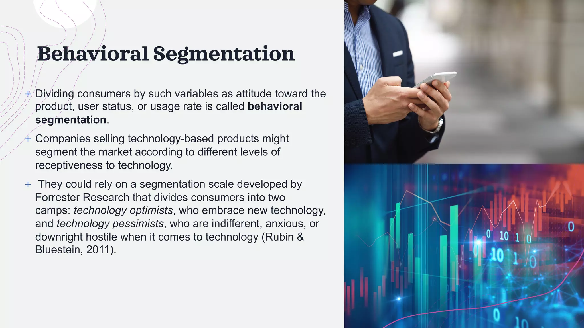 Behavioral Segmentation
+ Dividing consumers by such variables as attitude toward the
product, user status, or usage rate is called behavioral
segmentation.
+ Companies selling technology-based products might
segment the market according to different levels of
receptiveness to technology.
+ They could rely on a segmentation scale developed by
Forrester Research that divides consumers into two
camps: technology optimists, who embrace new technology,
and technology pessimists, who are indifferent, anxious, or
downright hostile when it comes to technology (Rubin &
Bluestein, 2011).
 