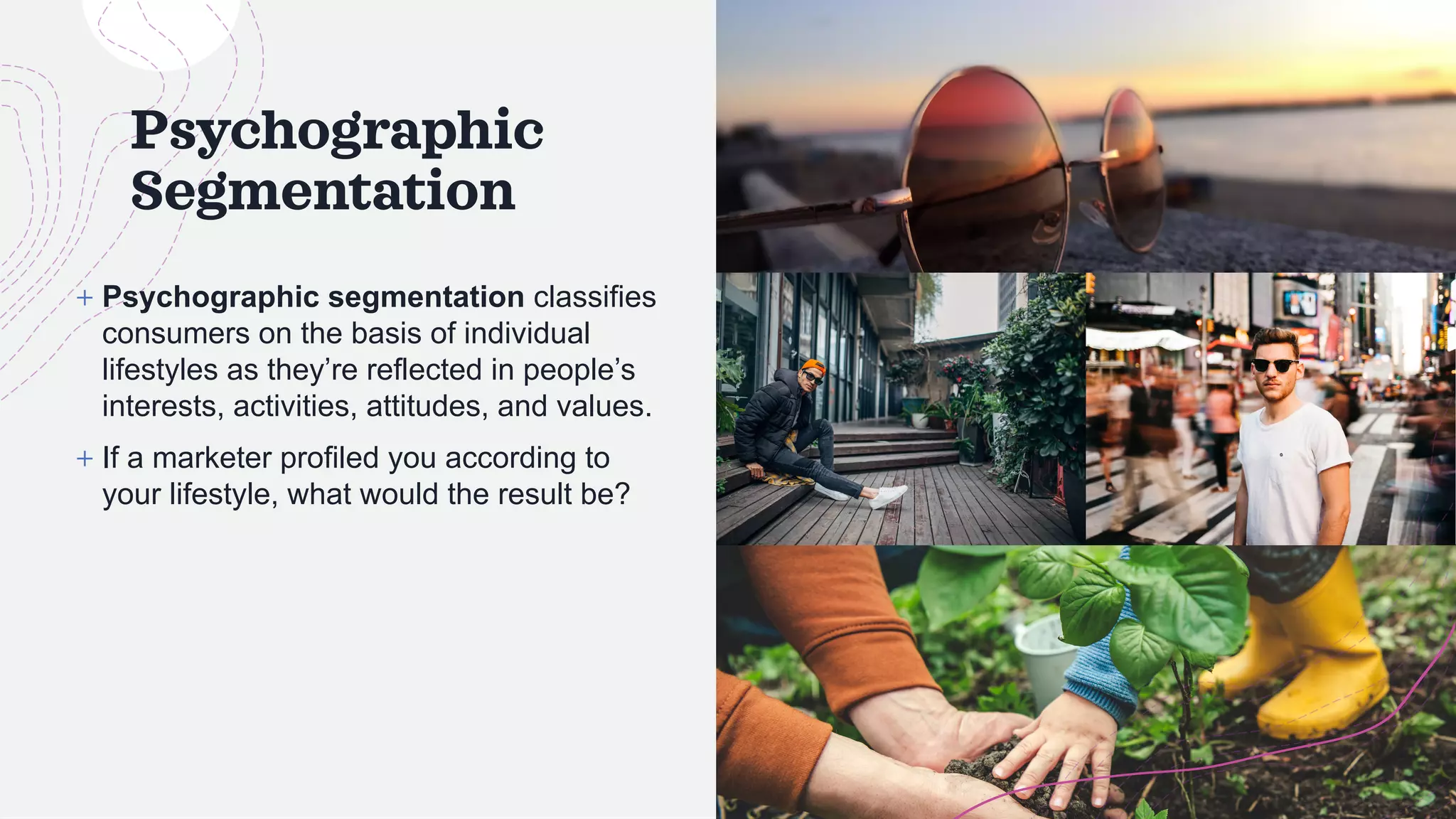 Psychographic
Segmentation
+ Psychographic segmentation classifies
consumers on the basis of individual
lifestyles as they’re reflected in people’s
interests, activities, attitudes, and values.
+ If a marketer profiled you according to
your lifestyle, what would the result be?
 