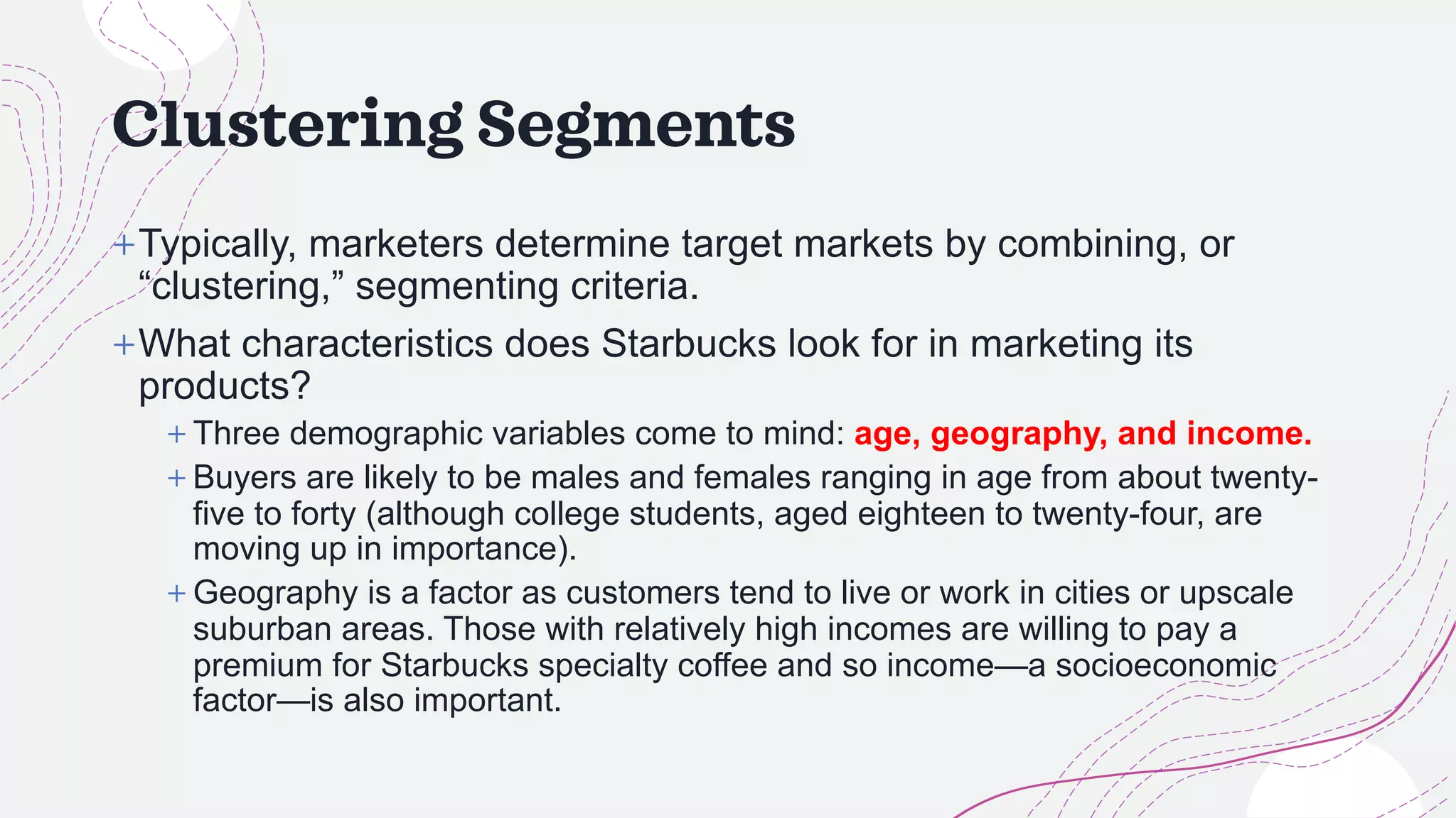 Clustering Segments
+Typically, marketers determine target markets by combining, or
“clustering,” segmenting criteria.
+What characteristics does Starbucks look for in marketing its
products?
+ Three demographic variables come to mind: age, geography, and income.
+ Buyers are likely to be males and females ranging in age from about twenty-
five to forty (although college students, aged eighteen to twenty-four, are
moving up in importance).
+ Geography is a factor as customers tend to live or work in cities or upscale
suburban areas. Those with relatively high incomes are willing to pay a
premium for Starbucks specialty coffee and so income—a socioeconomic
factor—is also important.
 