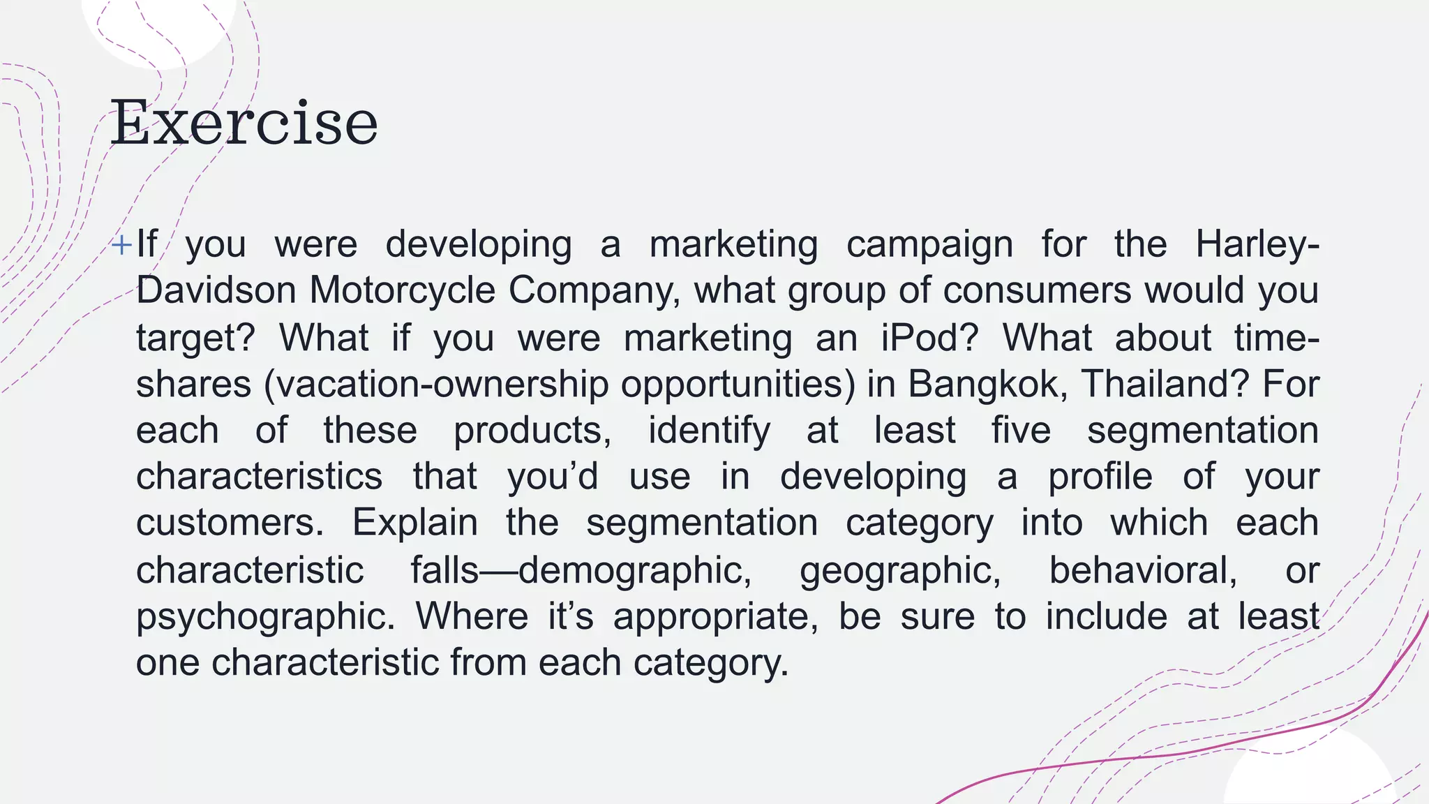 Exercise
+If you were developing a marketing campaign for the Harley-
Davidson Motorcycle Company, what group of consumers would you
target? What if you were marketing an iPod? What about time-
shares (vacation-ownership opportunities) in Bangkok, Thailand? For
each of these products, identify at least five segmentation
characteristics that you’d use in developing a profile of your
customers. Explain the segmentation category into which each
characteristic falls—demographic, geographic, behavioral, or
psychographic. Where it’s appropriate, be sure to include at least
one characteristic from each category.
 
