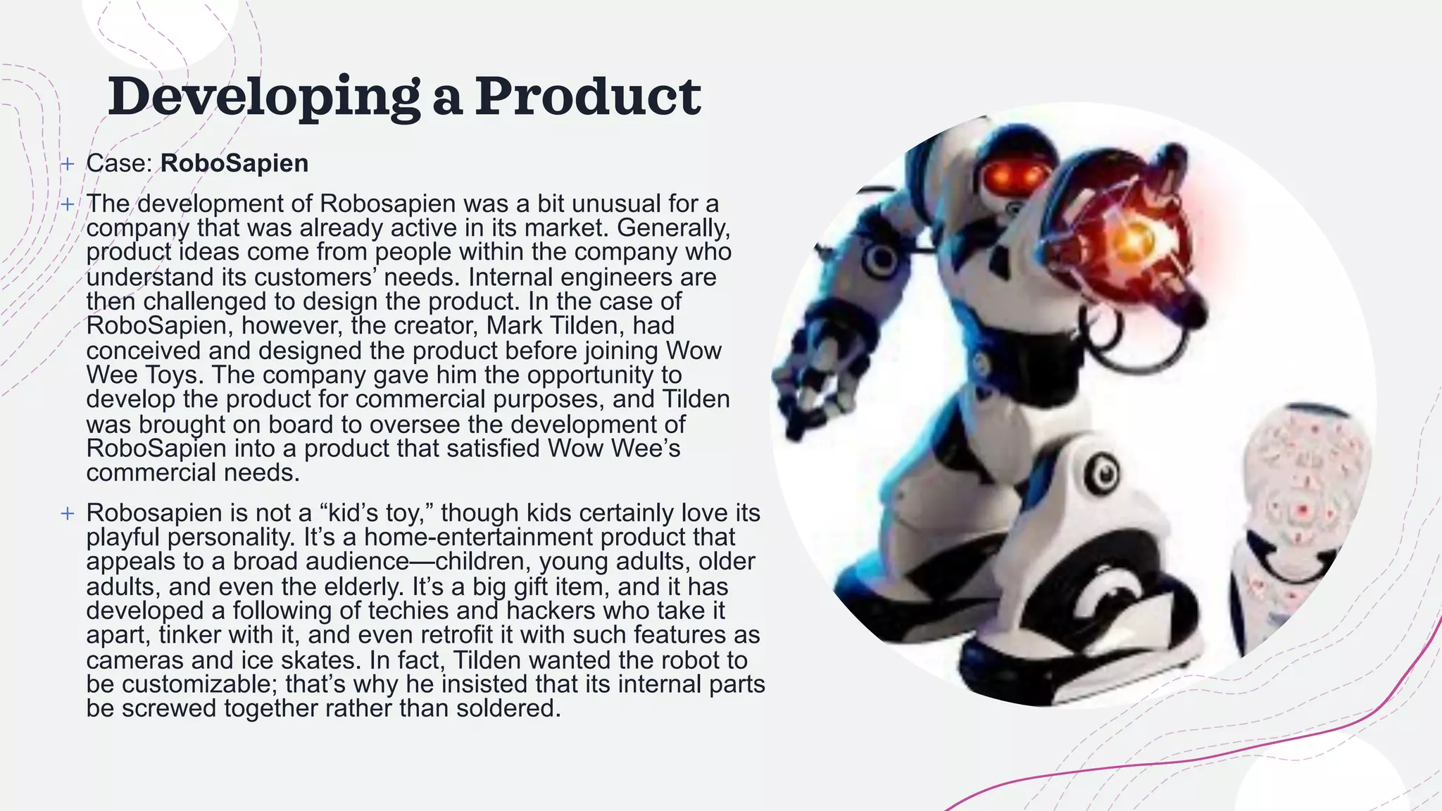Developing a Product
+ Case: RoboSapien
+ The development of Robosapien was a bit unusual for a
company that was already active in its market. Generally,
product ideas come from people within the company who
understand its customers’ needs. Internal engineers are
then challenged to design the product. In the case of
RoboSapien, however, the creator, Mark Tilden, had
conceived and designed the product before joining Wow
Wee Toys. The company gave him the opportunity to
develop the product for commercial purposes, and Tilden
was brought on board to oversee the development of
RoboSapien into a product that satisfied Wow Wee’s
commercial needs.
+ Robosapien is not a “kid’s toy,” though kids certainly love its
playful personality. It’s a home-entertainment product that
appeals to a broad audience—children, young adults, older
adults, and even the elderly. It’s a big gift item, and it has
developed a following of techies and hackers who take it
apart, tinker with it, and even retrofit it with such features as
cameras and ice skates. In fact, Tilden wanted the robot to
be customizable; that’s why he insisted that its internal parts
be screwed together rather than soldered.
 