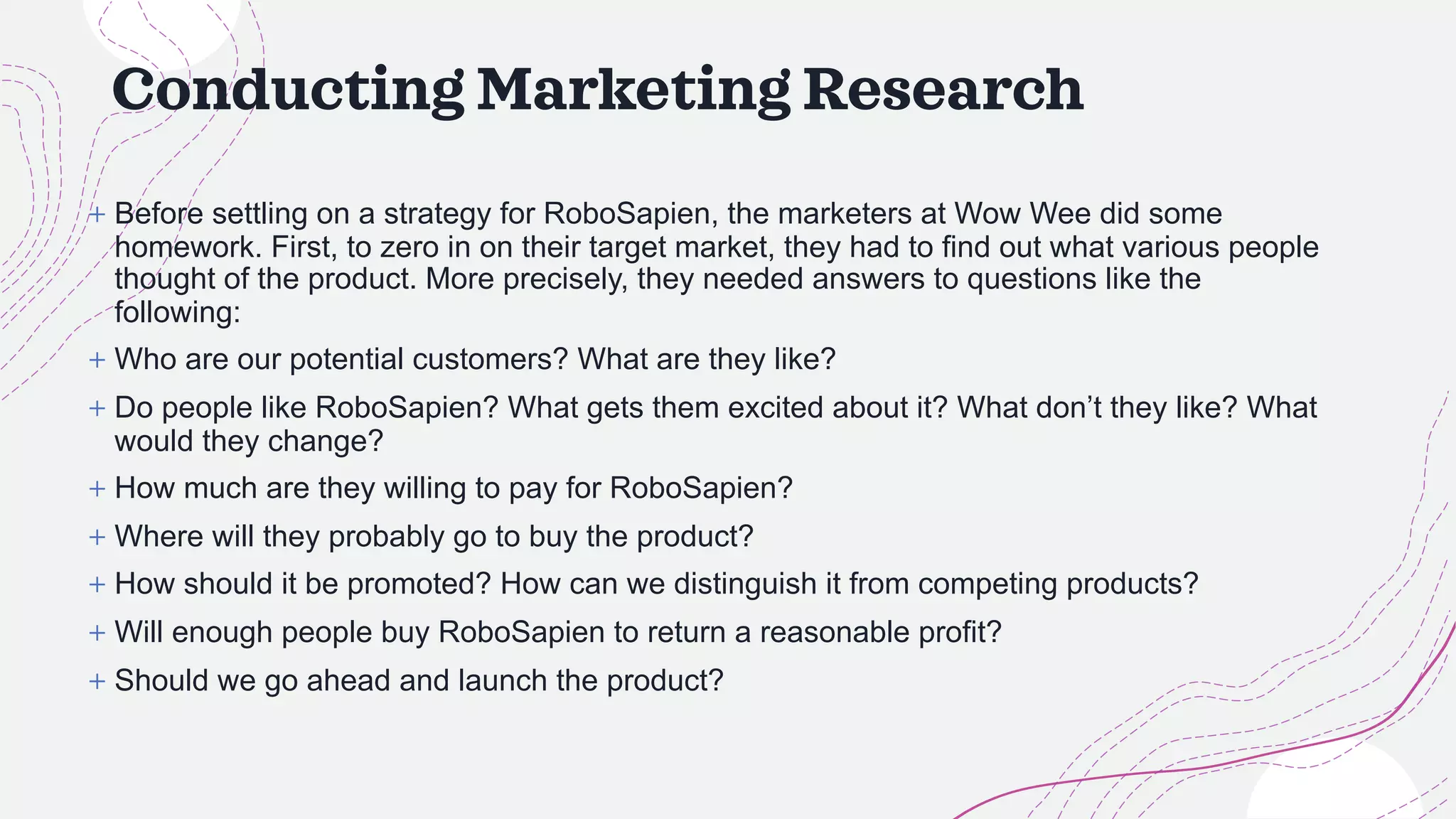Conducting Marketing Research
+ Before settling on a strategy for RoboSapien, the marketers at Wow Wee did some
homework. First, to zero in on their target market, they had to find out what various people
thought of the product. More precisely, they needed answers to questions like the
following:
+ Who are our potential customers? What are they like?
+ Do people like RoboSapien? What gets them excited about it? What don’t they like? What
would they change?
+ How much are they willing to pay for RoboSapien?
+ Where will they probably go to buy the product?
+ How should it be promoted? How can we distinguish it from competing products?
+ Will enough people buy RoboSapien to return a reasonable profit?
+ Should we go ahead and launch the product?
 
