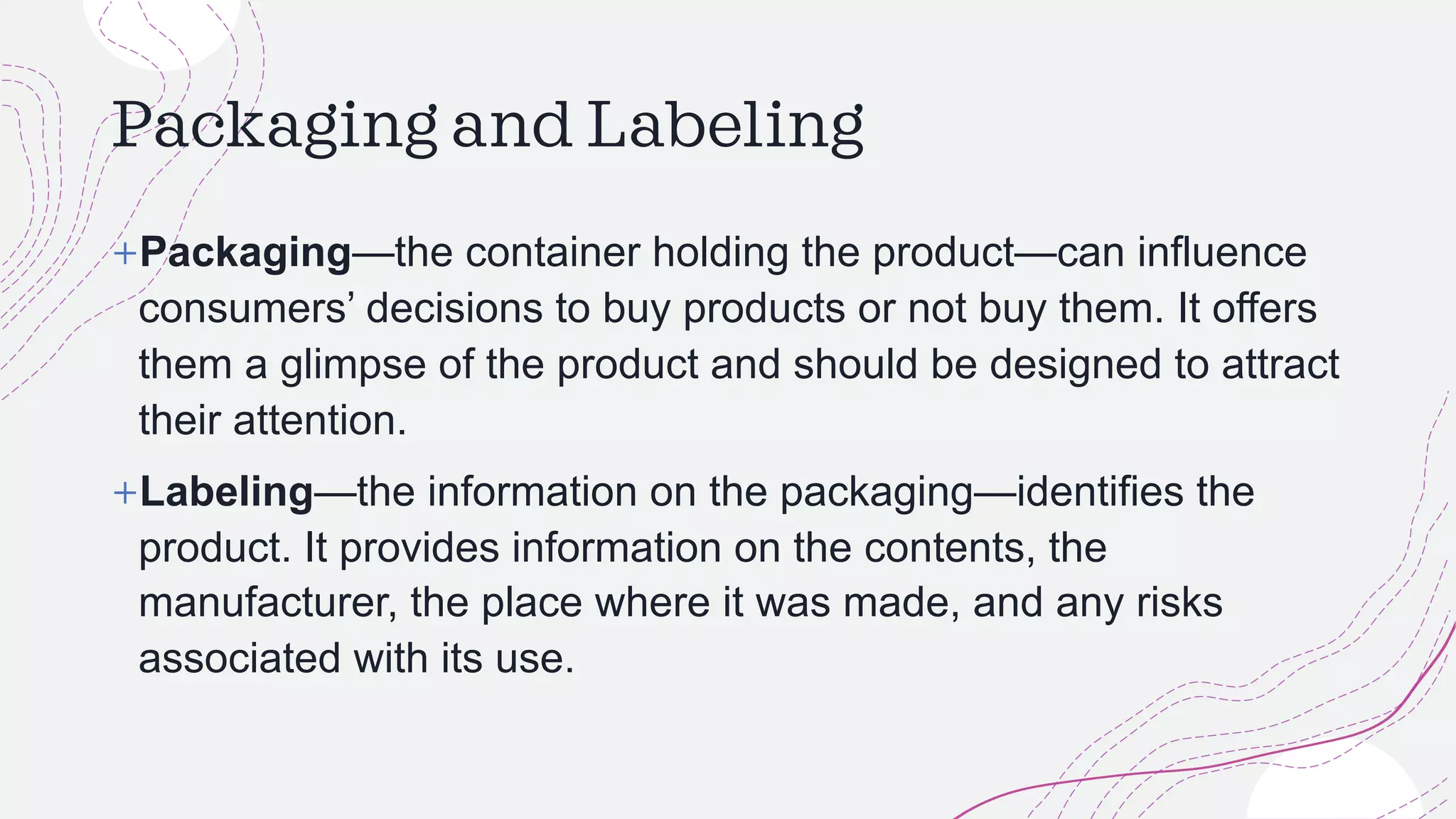 Packaging and Labeling
+Packaging—the container holding the product—can influence
consumers’ decisions to buy products or not buy them. It offers
them a glimpse of the product and should be designed to attract
their attention.
+Labeling—the information on the packaging—identifies the
product. It provides information on the contents, the
manufacturer, the place where it was made, and any risks
associated with its use.
 
