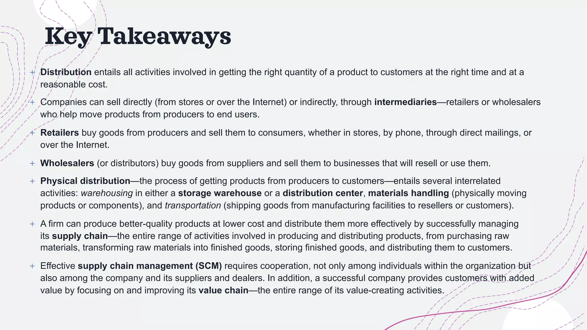 Key Takeaways
+ Distribution entails all activities involved in getting the right quantity of a product to customers at the right time and at a
reasonable cost.
+ Companies can sell directly (from stores or over the Internet) or indirectly, through intermediaries—retailers or wholesalers
who help move products from producers to end users.
+ Retailers buy goods from producers and sell them to consumers, whether in stores, by phone, through direct mailings, or
over the Internet.
+ Wholesalers (or distributors) buy goods from suppliers and sell them to businesses that will resell or use them.
+ Physical distribution—the process of getting products from producers to customers—entails several interrelated
activities: warehousing in either a storage warehouse or a distribution center, materials handling (physically moving
products or components), and transportation (shipping goods from manufacturing facilities to resellers or customers).
+ A firm can produce better-quality products at lower cost and distribute them more effectively by successfully managing
its supply chain—the entire range of activities involved in producing and distributing products, from purchasing raw
materials, transforming raw materials into finished goods, storing finished goods, and distributing them to customers.
+ Effective supply chain management (SCM) requires cooperation, not only among individuals within the organization but
also among the company and its suppliers and dealers. In addition, a successful company provides customers with added
value by focusing on and improving its value chain—the entire range of its value-creating activities.
 