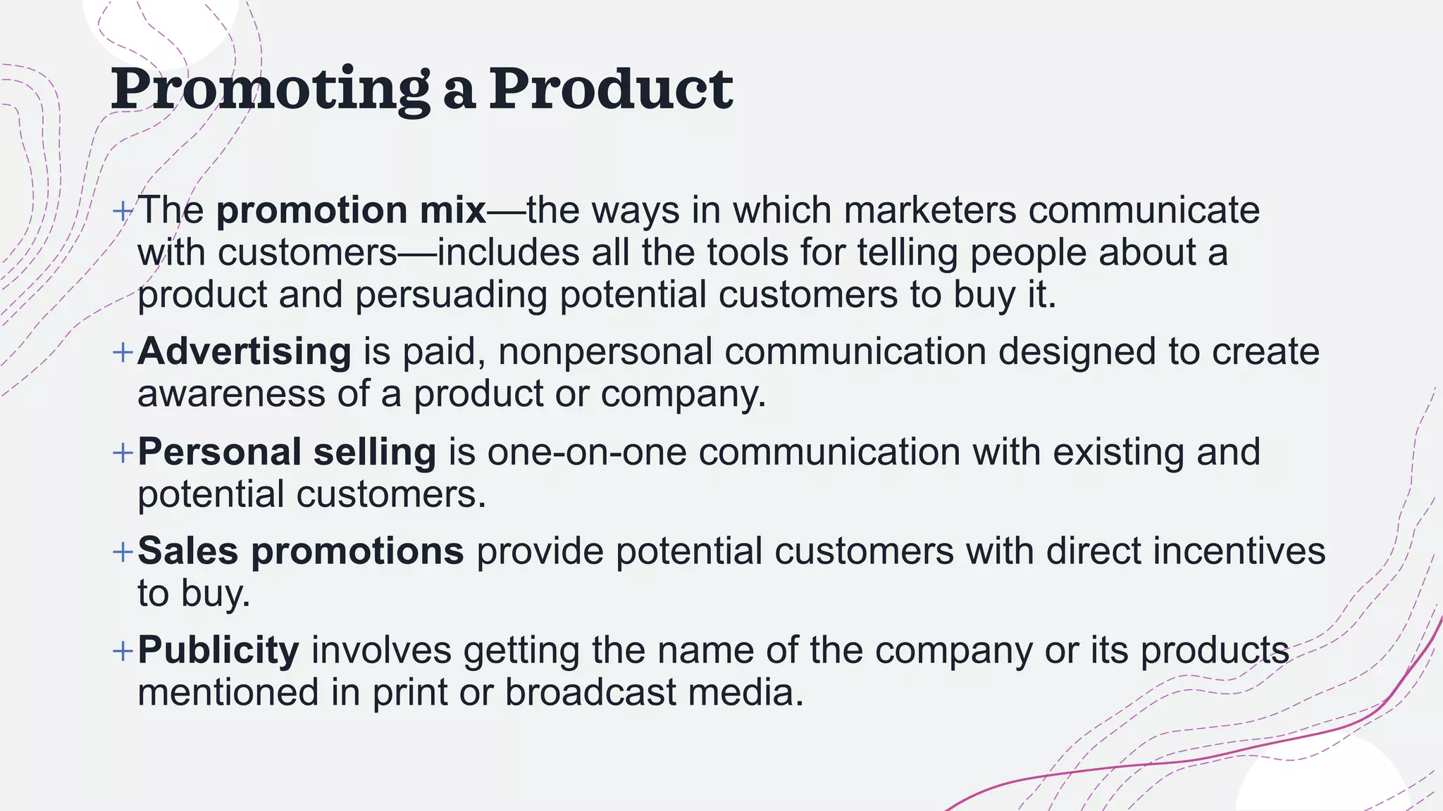 Promoting a Product
+The promotion mix—the ways in which marketers communicate
with customers—includes all the tools for telling people about a
product and persuading potential customers to buy it.
+Advertising is paid, nonpersonal communication designed to create
awareness of a product or company.
+Personal selling is one-on-one communication with existing and
potential customers.
+Sales promotions provide potential customers with direct incentives
to buy.
+Publicity involves getting the name of the company or its products
mentioned in print or broadcast media.
 
