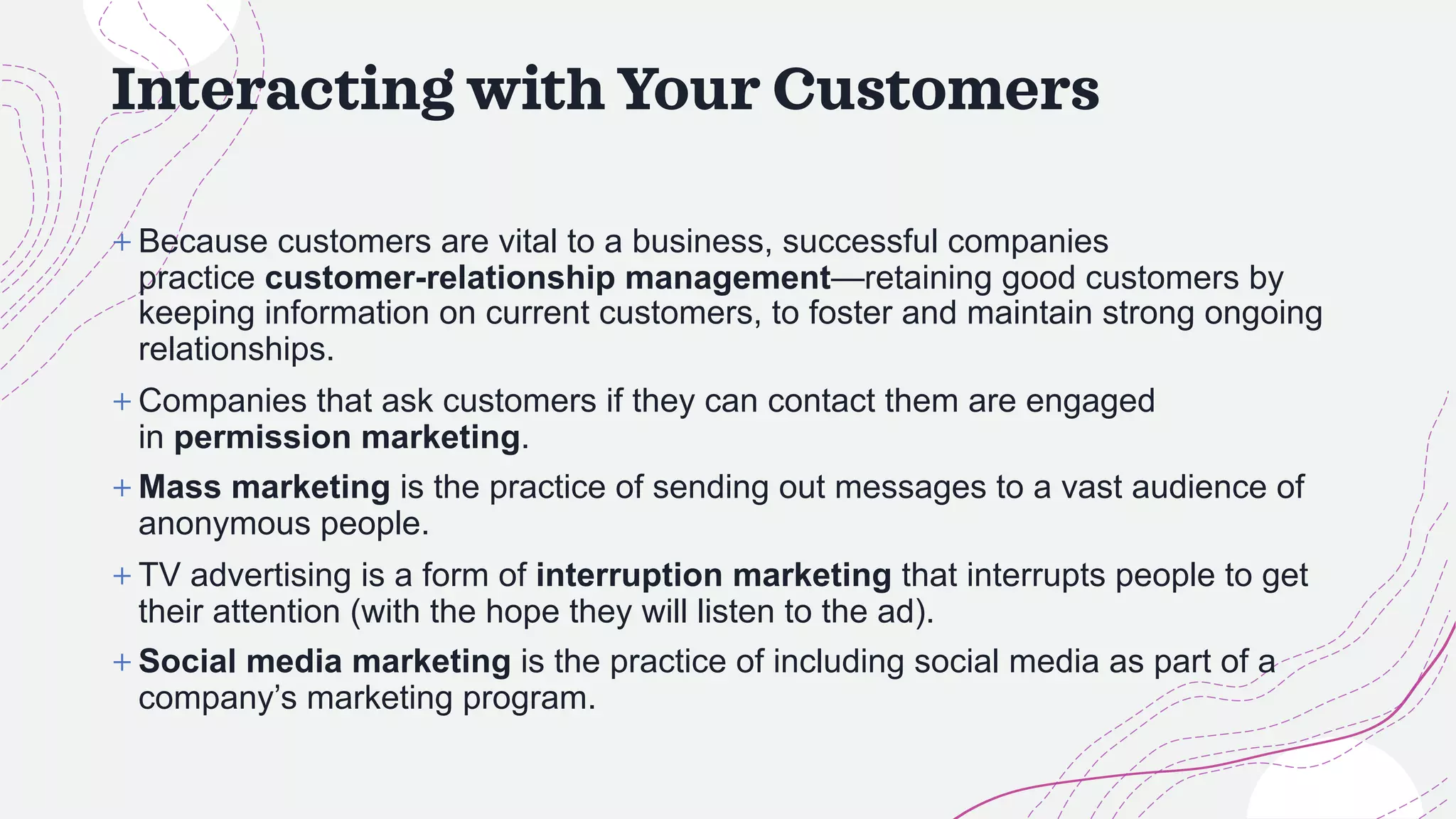 Interacting with Your Customers
+ Because customers are vital to a business, successful companies
practice customer-relationship management—retaining good customers by
keeping information on current customers, to foster and maintain strong ongoing
relationships.
+ Companies that ask customers if they can contact them are engaged
in permission marketing.
+ Mass marketing is the practice of sending out messages to a vast audience of
anonymous people.
+ TV advertising is a form of interruption marketing that interrupts people to get
their attention (with the hope they will listen to the ad).
+ Social media marketing is the practice of including social media as part of a
company’s marketing program.
 