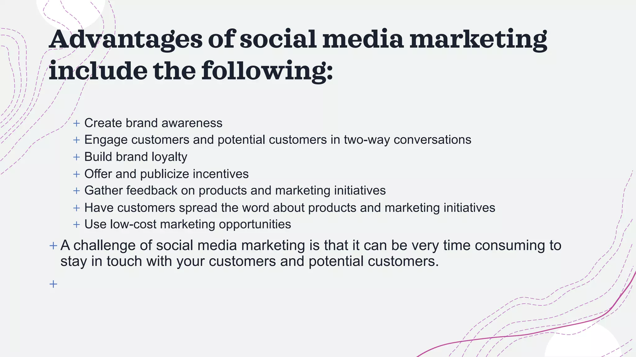Advantages of social media marketing
include the following:
+ Create brand awareness
+ Engage customers and potential customers in two-way conversations
+ Build brand loyalty
+ Offer and publicize incentives
+ Gather feedback on products and marketing initiatives
+ Have customers spread the word about products and marketing initiatives
+ Use low-cost marketing opportunities
+ A challenge of social media marketing is that it can be very time consuming to
stay in touch with your customers and potential customers.
+
 