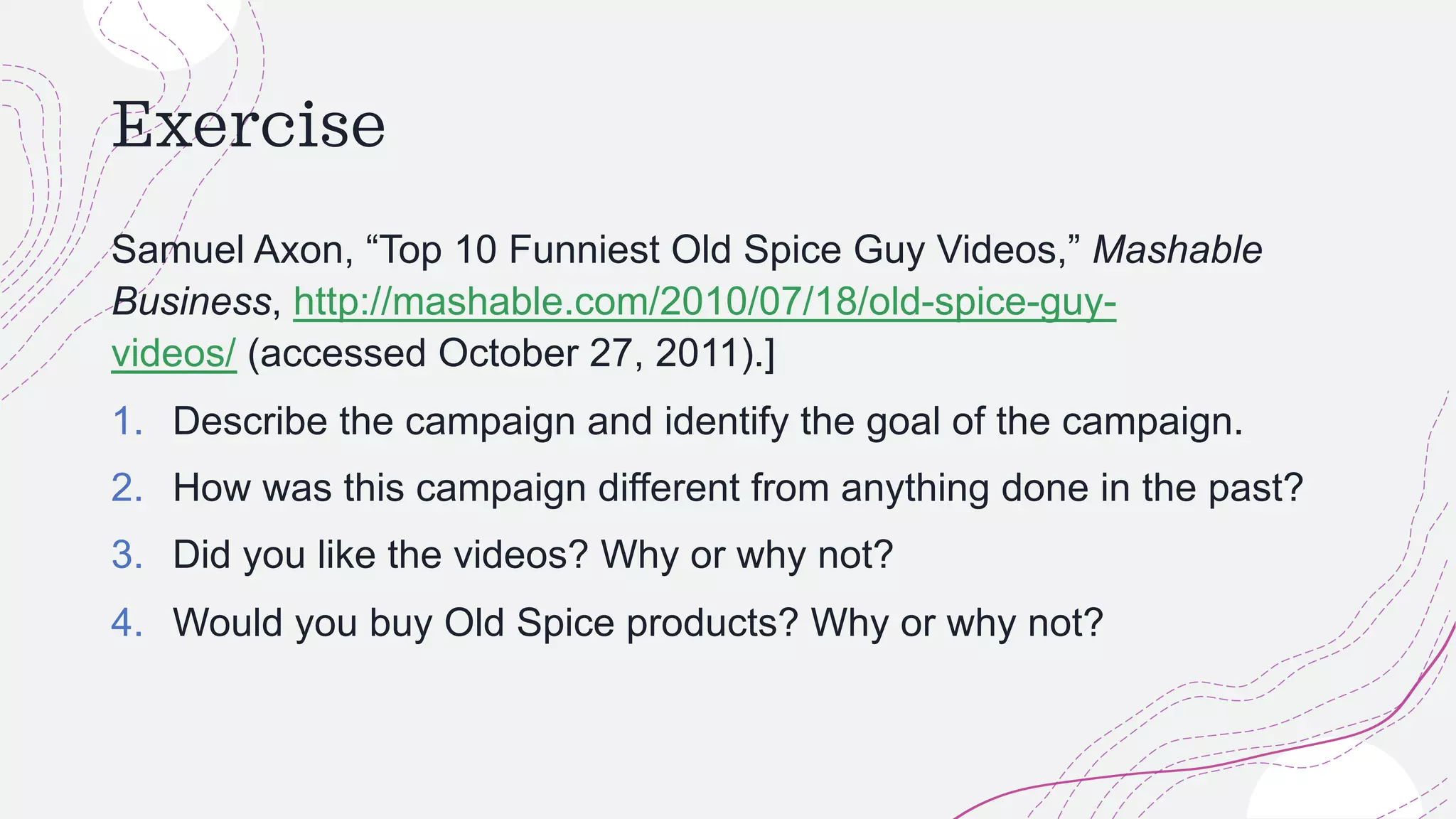 Exercise
Samuel Axon, “Top 10 Funniest Old Spice Guy Videos,” Mashable
Business, http://mashable.com/2010/07/18/old-spice-guy-
videos/ (accessed October 27, 2011).]
1. Describe the campaign and identify the goal of the campaign.
2. How was this campaign different from anything done in the past?
3. Did you like the videos? Why or why not?
4. Would you buy Old Spice products? Why or why not?
 