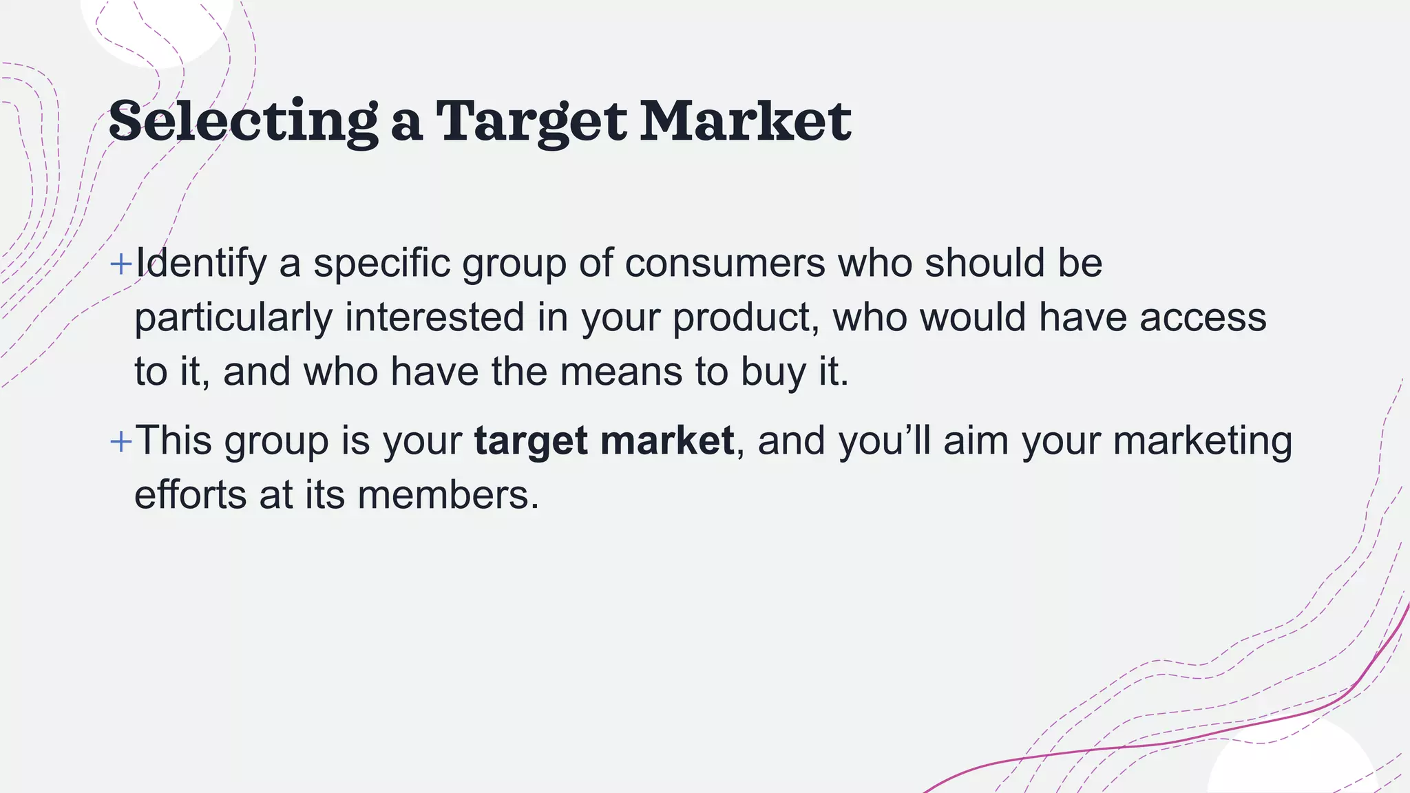 Selecting a Target Market
+Identify a specific group of consumers who should be
particularly interested in your product, who would have access
to it, and who have the means to buy it.
+This group is your target market, and you’ll aim your marketing
efforts at its members.
 