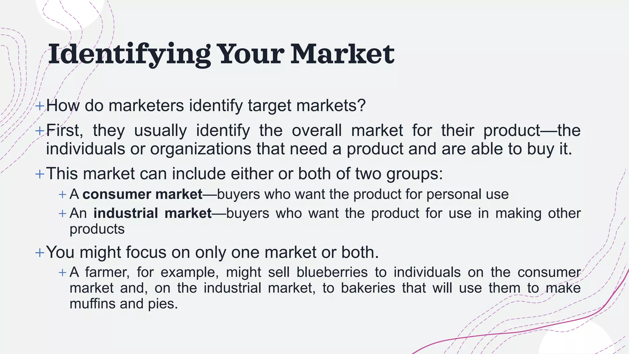 Identifying Your Market
+How do marketers identify target markets?
+First, they usually identify the overall market for their product—the
individuals or organizations that need a product and are able to buy it.
+This market can include either or both of two groups:
+ A consumer market—buyers who want the product for personal use
+ An industrial market—buyers who want the product for use in making other
products
+You might focus on only one market or both.
+ A farmer, for example, might sell blueberries to individuals on the consumer
market and, on the industrial market, to bakeries that will use them to make
muffins and pies.
 