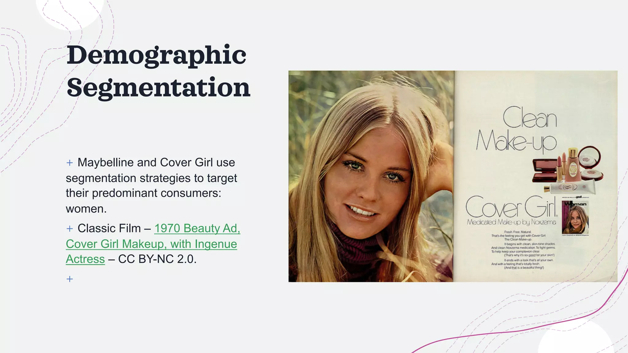 Demographic
Segmentation
+ Maybelline and Cover Girl use
segmentation strategies to target
their predominant consumers:
women.
+ Classic Film – 1970 Beauty Ad,
Cover Girl Makeup, with Ingenue
Actress – CC BY-NC 2.0.
+
 