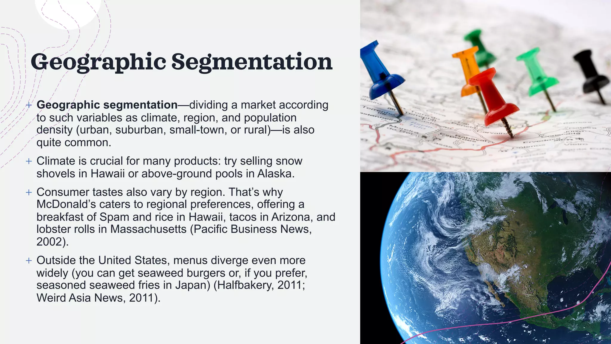Geographic Segmentation
+ Geographic segmentation—dividing a market according
to such variables as climate, region, and population
density (urban, suburban, small-town, or rural)—is also
quite common.
+ Climate is crucial for many products: try selling snow
shovels in Hawaii or above-ground pools in Alaska.
+ Consumer tastes also vary by region. That’s why
McDonald’s caters to regional preferences, offering a
breakfast of Spam and rice in Hawaii, tacos in Arizona, and
lobster rolls in Massachusetts (Pacific Business News,
2002).
+ Outside the United States, menus diverge even more
widely (you can get seaweed burgers or, if you prefer,
seasoned seaweed fries in Japan) (Halfbakery, 2011;
Weird Asia News, 2011).
 